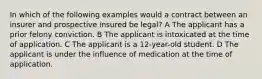 In which of the following examples would a contract between an insurer and prospective insured be legal? A The applicant has a prior felony conviction. B The applicant is intoxicated at the time of application. C The applicant is a 12-year-old student. D The applicant is under the influence of medication at the time of application.