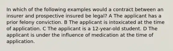 In which of the following examples would a contract between an insurer and prospective insured be legal? A The applicant has a prior felony conviction. B The applicant is intoxicated at the time of application. C The applicant is a 12-year-old student. D The applicant is under the influence of medication at the time of application.