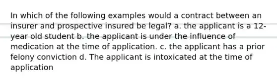 In which of the following examples would a contract between an insurer and prospective insured be legal? a. the applicant is a 12-year old student b. the applicant is under the influence of medication at the time of application. c. the applicant has a prior felony conviction d. The applicant is intoxicated at the time of application