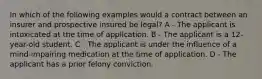 In which of the following examples would a contract between an insurer and prospective insured be legal? A - The applicant is intoxicated at the time of application. B - The applicant is a 12-year-old student. C - The applicant is under the influence of a mind-impairing medication at the time of application. D - The applicant has a prior felony conviction.