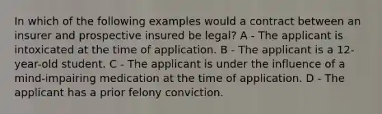 In which of the following examples would a contract between an insurer and prospective insured be legal? A - The applicant is intoxicated at the time of application. B - The applicant is a 12-year-old student. C - The applicant is under the influence of a mind-impairing medication at the time of application. D - The applicant has a prior felony conviction.