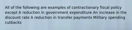 All of the following are examples of contractionary fiscal policy except A reduction in government expenditure An increase in the discount rate A reduction in transfer payments Military spending cutbacks