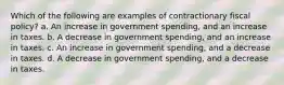 Which of the following are examples of contractionary fiscal policy? a. An increase in government spending, and an increase in taxes. b. A decrease in government spending, and an increase in taxes. c. An increase in government spending, and a decrease in taxes. d. A decrease in government spending, and a decrease in taxes.