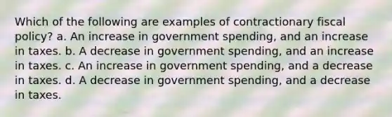 Which of the following are examples of contractionary <a href='https://www.questionai.com/knowledge/kPTgdbKdvz-fiscal-policy' class='anchor-knowledge'>fiscal policy</a>? a. An increase in government spending, and an increase in taxes. b. A decrease in government spending, and an increase in taxes. c. An increase in government spending, and a decrease in taxes. d. A decrease in government spending, and a decrease in taxes.