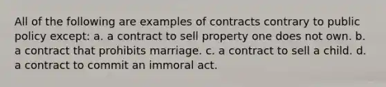 All of the following are examples of contracts contrary to public policy except: a. a contract to sell property one does not own. b. a contract that prohibits marriage. c. a contract to sell a child. d. a contract to commit an immoral act.