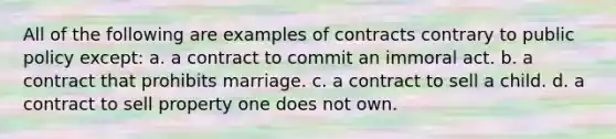 All of the following are examples of contracts contrary to public policy except: a. a contract to commit an immoral act. b. a contract that prohibits marriage. c. a contract to sell a child. d. a contract to sell property one does not own.