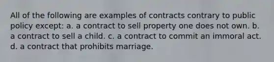 All of the following are examples of contracts contrary to public policy except: a. a contract to sell property one does not own. b. a contract to sell a child. c. a contract to commit an immoral act. d. a contract that prohibits marriage.