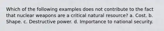 Which of the following examples does not contribute to the fact that nuclear weapons are a critical natural resource? a. Cost. b. Shape. c. Destructive power. d. Importance to national security.