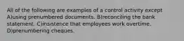 All of the following are examples of a control activity except A)using prenumbered documents. B)reconciling the bank statement. C)insistence that employees work overtime. D)prenumbering cheques.