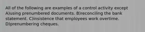 All of the following are examples of a control activity except A)using prenumbered documents. B)reconciling the bank statement. C)insistence that employees work overtime. D)prenumbering cheques.