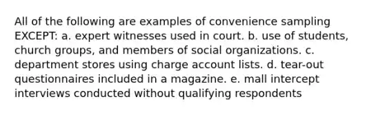 All of the following are examples of convenience sampling EXCEPT: a. expert witnesses used in court. b. use of students, church groups, and members of social organizations. c. department stores using charge account lists. d. tear-out questionnaires included in a magazine. e. mall intercept interviews conducted without qualifying respondents