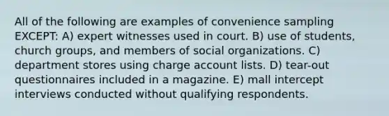 All of the following are examples of convenience sampling EXCEPT: A) expert witnesses used in court. B) use of students, church groups, and members of social organizations. C) department stores using charge account lists. D) tear-out questionnaires included in a magazine. E) mall intercept interviews conducted without qualifying respondents.