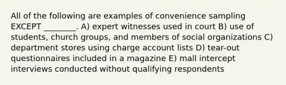 All of the following are examples of convenience sampling EXCEPT ________. A) expert witnesses used in court B) use of students, church groups, and members of social organizations C) department stores using charge account lists D) tear-out questionnaires included in a magazine E) mall intercept interviews conducted without qualifying respondents