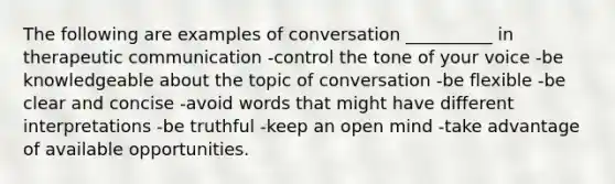 The following are examples of conversation __________ in therapeutic communication -control the tone of your voice -be knowledgeable about the topic of conversation -be flexible -be clear and concise -avoid words that might have different interpretations -be truthful -keep an open mind -take advantage of available opportunities.