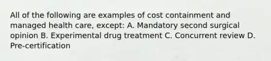 All of the following are examples of cost containment and managed health care, except: A. Mandatory second surgical opinion B. Experimental drug treatment C. Concurrent review D. Pre-certification