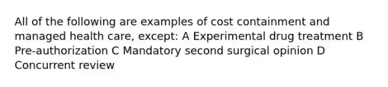 All of the following are examples of cost containment and managed health care, except: A Experimental drug treatment B Pre-authorization C Mandatory second surgical opinion D Concurrent review