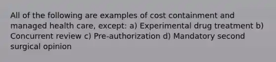 All of the following are examples of cost containment and managed health care, except: a) Experimental drug treatment b) Concurrent review c) Pre-authorization d) Mandatory second surgical opinion