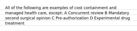 All of the following are examples of cost containment and managed health care, except: A Concurrent review B Mandatory second surgical opinion C Pre-authorization D Experimental drug treatment