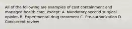 All of the following are examples of cost containment and managed health care, except: A. Mandatory second surgical opinion B. Experimental drug treatment C. Pre-authorization D. Concurrent review