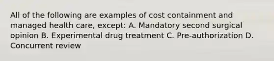 All of the following are examples of cost containment and managed health care, except: A. Mandatory second surgical opinion B. Experimental drug treatment C. Pre-authorization D. Concurrent review