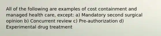 All of the following are examples of cost containment and managed health care, except: a) Mandatory second surgical opinion b) Concurrent review c) Pre-authorization d) Experimental drug treatment