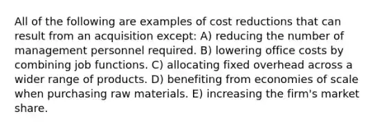 All of the following are examples of cost reductions that can result from an acquisition except: A) reducing the number of management personnel required. B) lowering office costs by combining job functions. C) allocating fixed overhead across a wider range of products. D) benefiting from economies of scale when purchasing raw materials. E) increasing the firm's market share.