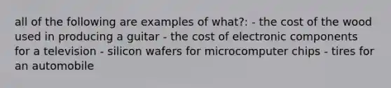 all of the following are examples of what?: - the cost of the wood used in producing a guitar - the cost of electronic components for a television - silicon wafers for microcomputer chips - tires for an automobile