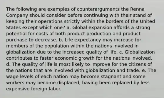 The following are examples of counterarguments the Renna Company should consider before continuing with their stand of keeping their operations strictly within the borders of the United States except which one? a. Global expansion affords a strong potential for costs of both product production and product purchase to decrease. b. Life expectancy may increase for members of the population within the nations involved in globalization due to the increased quality of life. c. Globalization contributes to faster economic growth for the nations involved. d. The quality of life is most likely to improve for the citizens of the nations that are involved with globalization and trade. e. The wage levels of each nation may become stagnant and some workers may become displaced, having been replaced by less expensive foreign labor.