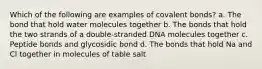 Which of the following are examples of covalent bonds? a. The bond that hold water molecules together b. The bonds that hold the two strands of a double-stranded DNA molecules together c. Peptide bonds and glycosidic bond d. The bonds that hold Na and Cl together in molecules of table salt