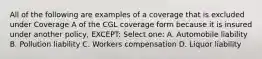 All of the following are examples of a coverage that is excluded under Coverage A of the CGL coverage form because it is insured under another policy, EXCEPT: Select one: A. Automobile liability B. Pollution liability C. Workers compensation D. Liquor liability