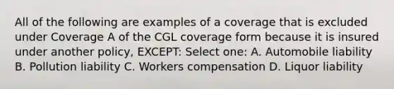 All of the following are examples of a coverage that is excluded under Coverage A of the CGL coverage form because it is insured under another policy, EXCEPT: Select one: A. Automobile liability B. Pollution liability C. Workers compensation D. Liquor liability