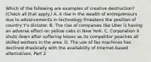 Which of the following are examples of creative​ destruction? ​(Check all that apply.​) A. A rise in the wealth of entrepreneurs due to advancements in technology threatens the position of country​ Y's dictator. B. The rise of companies like Uber is having an adverse effect on yellow cabs in New York. C. Corporation X shuts down after suffering losses as its competitor poaches all skilled workers in the area. D. The use of fax machines has declined drastically with the availability of Internet-based alternatives. Part 2