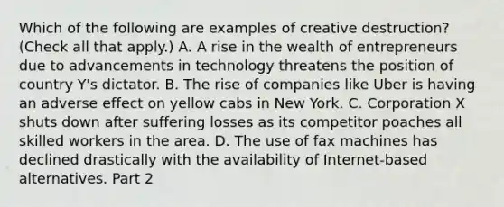 Which of the following are examples of creative​ destruction? ​(Check all that apply.​) A. A rise in the wealth of entrepreneurs due to advancements in technology threatens the position of country​ Y's dictator. B. The rise of companies like Uber is having an adverse effect on yellow cabs in New York. C. Corporation X shuts down after suffering losses as its competitor poaches all skilled workers in the area. D. The use of fax machines has declined drastically with the availability of Internet-based alternatives. Part 2