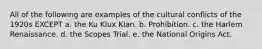 All of the following are examples of the cultural conflicts of the 1920s EXCEPT a. the Ku Klux Klan. b. Prohibition. c. the Harlem Renaissance. d. the Scopes Trial. e. the National Origins Act.