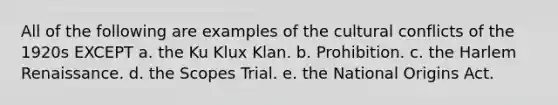 All of the following are examples of the cultural conflicts of the 1920s EXCEPT a. the Ku Klux Klan. b. Prohibition. c. the Harlem Renaissance. d. the Scopes Trial. e. the National Origins Act.