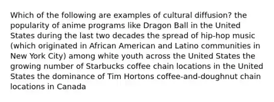 Which of the following are examples of cultural diffusion? the popularity of anime programs like Dragon Ball in the United States during the last two decades the spread of hip-hop music (which originated in African American and Latino communities in New York City) among white youth across the United States the growing number of Starbucks coffee chain locations in the United States the dominance of Tim Hortons coffee-and-doughnut chain locations in Canada