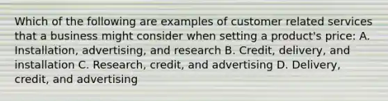 Which of the following are examples of customer related services that a business might consider when setting a product's price: A. Installation, advertising, and research B. Credit, delivery, and installation C. Research, credit, and advertising D. Delivery, credit, and advertising