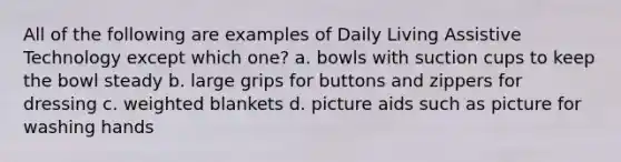 All of the following are examples of Daily Living Assistive Technology except which one? a. bowls with suction cups to keep the bowl steady b. large grips for buttons and zippers for dressing c. weighted blankets d. picture aids such as picture for washing hands