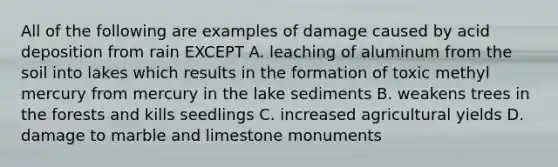 All of the following are examples of damage caused by acid deposition from rain EXCEPT A. leaching of aluminum from the soil into lakes which results in the formation of toxic methyl mercury from mercury in the lake sediments B. weakens trees in the forests and kills seedlings C. increased agricultural yields D. damage to marble and limestone monuments