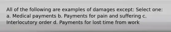 All of the following are examples of damages except: Select one: a. Medical payments b. Payments for pain and suffering c. Interlocutory order d. Payments for lost time from work