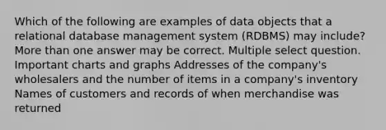 Which of the following are examples of data objects that a relational database management system (RDBMS) may include? More than one answer may be correct. Multiple select question. Important charts and graphs Addresses of the company's wholesalers and the number of items in a company's inventory Names of customers and records of when merchandise was returned