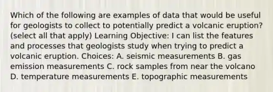 Which of the following are examples of data that would be useful for geologists to collect to potentially predict a volcanic eruption? (select all that apply) Learning Objective: I can list the features and processes that geologists study when trying to predict a volcanic eruption. Choices: A. seismic measurements B. gas emission measurements C. rock samples from near the volcano D. temperature measurements E. topographic measurements