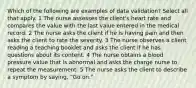 Which of the following are examples of data validation? Select all that apply. 1 The nurse assesses the client's heart rate and compares the value with the last value entered in the medical record. 2 The nurse asks the client if he is having pain and then asks the client to rate the severity. 3 The nurse observes a client reading a teaching booklet and asks the client if he has questions about its content. 4 The nurse obtains a blood pressure value that is abnormal and asks the charge nurse to repeat the measurement. 5 The nurse asks the client to describe a symptom by saying, "Go on."