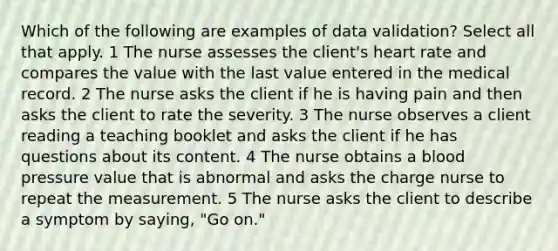 Which of the following are examples of data validation? Select all that apply. 1 The nurse assesses the client's heart rate and compares the value with the last value entered in the medical record. 2 The nurse asks the client if he is having pain and then asks the client to rate the severity. 3 The nurse observes a client reading a teaching booklet and asks the client if he has questions about its content. 4 The nurse obtains a blood pressure value that is abnormal and asks the charge nurse to repeat the measurement. 5 The nurse asks the client to describe a symptom by saying, "Go on."