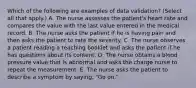 Which of the following are examples of data validation? (Select all that apply.) A. The nurse assesses the patient's heart rate and compares the value with the last value entered in the medical record. B. The nurse asks the patient if he is having pain and then asks the patient to rate the severity. C. The nurse observes a patient reading a teaching booklet and asks the patient if he has questions about its content. D. The nurse obtains a blood pressure value that is abnormal and asks the charge nurse to repeat the measurement. E. The nurse asks the patient to describe a symptom by saying, "Go on."