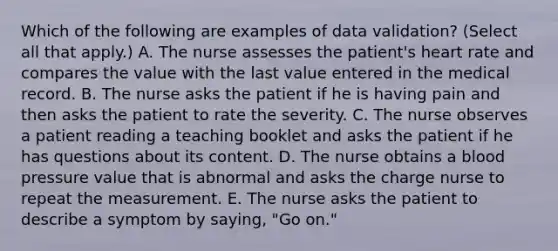 Which of the following are examples of data validation? (Select all that apply.) A. The nurse assesses the patient's heart rate and compares the value with the last value entered in the medical record. B. The nurse asks the patient if he is having pain and then asks the patient to rate the severity. C. The nurse observes a patient reading a teaching booklet and asks the patient if he has questions about its content. D. The nurse obtains a blood pressure value that is abnormal and asks the charge nurse to repeat the measurement. E. The nurse asks the patient to describe a symptom by saying, "Go on."