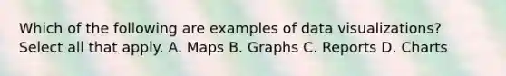 Which of the following are examples of data visualizations? Select all that apply. A. Maps B. Graphs C. Reports D. Charts