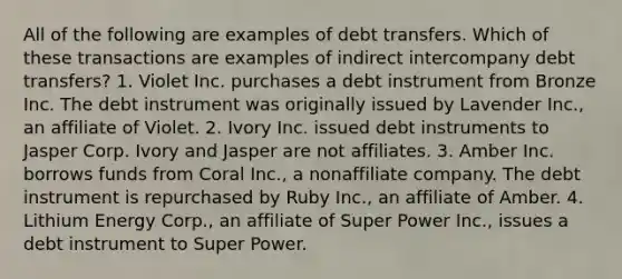 All of the following are examples of debt transfers. Which of these transactions are examples of indirect intercompany debt transfers? 1. Violet Inc. purchases a debt instrument from Bronze Inc. The debt instrument was originally issued by Lavender Inc., an affiliate of Violet. 2. Ivory Inc. issued debt instruments to Jasper Corp. Ivory and Jasper are not affiliates. 3. Amber Inc. borrows funds from Coral Inc., a nonaffiliate company. The debt instrument is repurchased by Ruby Inc., an affiliate of Amber. 4. Lithium Energy Corp., an affiliate of Super Power Inc., issues a debt instrument to Super Power.