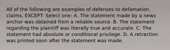 All of the following are examples of defenses to defamation claims, EXCEPT: Select one: A. The statement made by a news anchor was obtained from a reliable source. B. The statement regarding the plaintiff was literally true and accurate. C. The statement had absolute or conditional privilege. D. A retraction was printed soon after the statement was made.