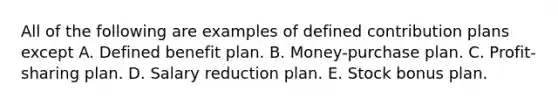 All of the following are examples of defined contribution plans except A. Defined benefit plan. B. Money-purchase plan. C. Profit-sharing plan. D. Salary reduction plan. E. Stock bonus plan.